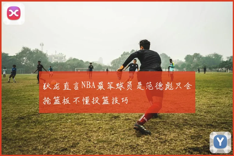 狄龙直言NBA最笨球员是范德彪只会抢篮板不懂投篮技巧