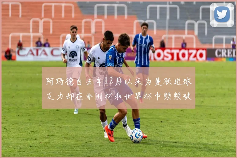 阿玛德自去年12月以来为曼联进球乏力却在非洲杯和世界杯中频频破门