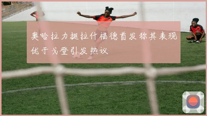 奥哈拉力挺拉什福德首发称其表现优于戈登引发热议