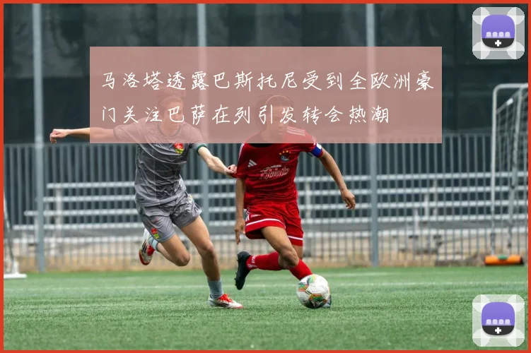 马洛塔透露巴斯托尼受到全欧洲豪门关注巴萨在列引发转会热潮