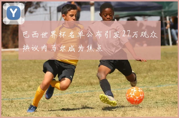 巴西世界杯名单公布引发27万观众热议内马尔成为焦点