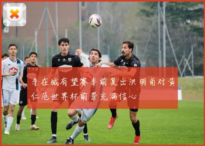 李在城有望赛季前复出洪明甫对黄仁范世界杯前景充满信心