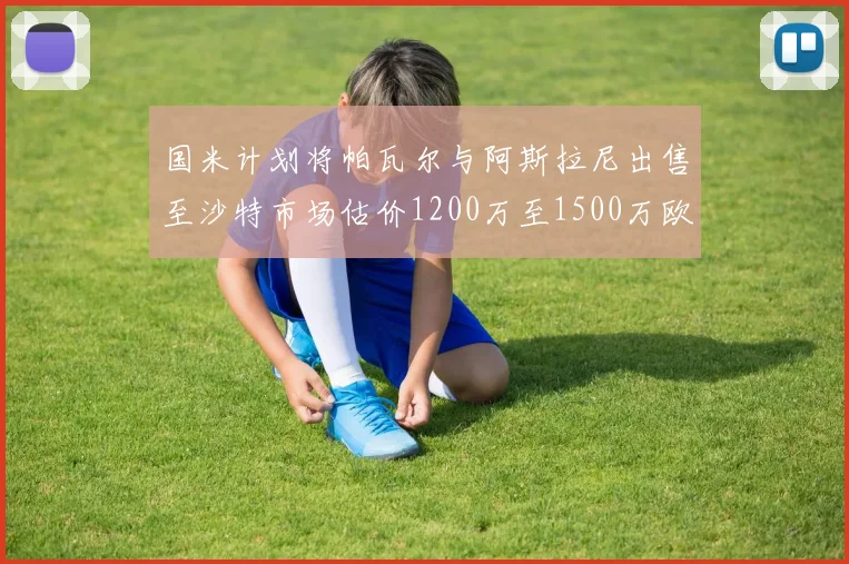 国米计划将帕瓦尔与阿斯拉尼出售至沙特市场估价1200万至1500万欧元