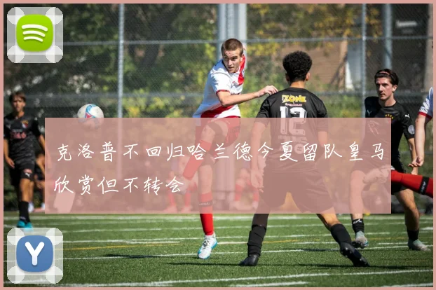 克洛普不回归哈兰德今夏留队皇马欣赏但不转会