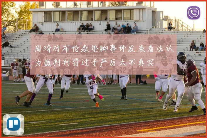 周琦对布伦森垫脚事件发表看法认为裁判判罚过于严厉太不真实