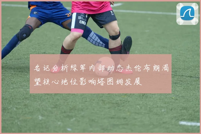 名记分析绿军内部动态杰伦布朗渴望核心地位影响塔图姆发展