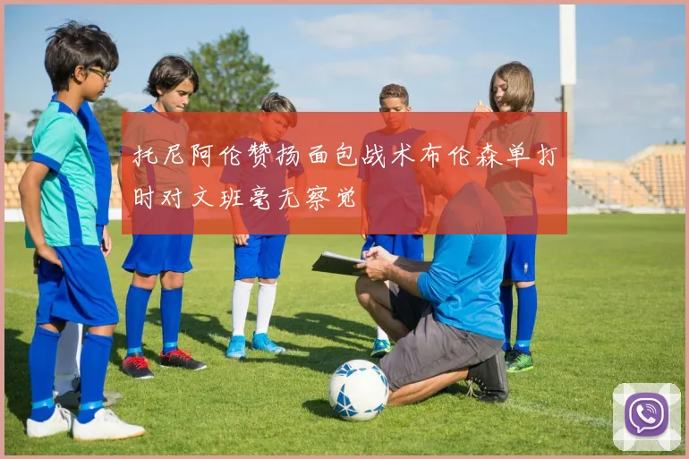 托尼阿伦赞扬面包战术布伦森单打时对文班毫无察觉