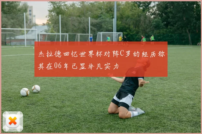 杰拉德回忆世界杯对阵C罗的经历称其在06年已显非凡实力