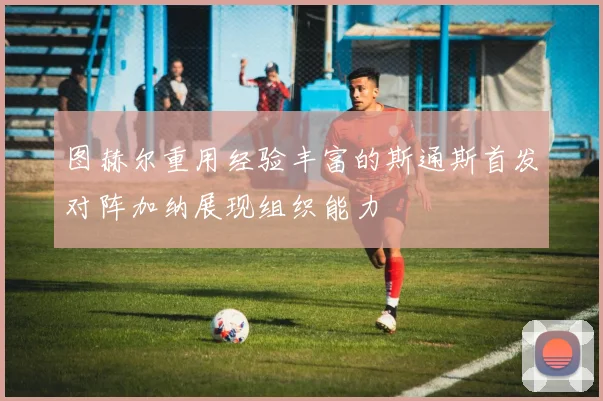 图赫尔重用经验丰富的斯通斯首发对阵加纳展现组织能力