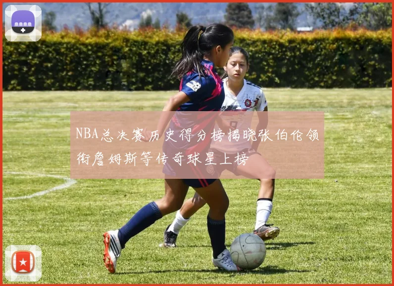 NBA总决赛历史得分榜揭晓张伯伦领衔詹姆斯等传奇球星上榜