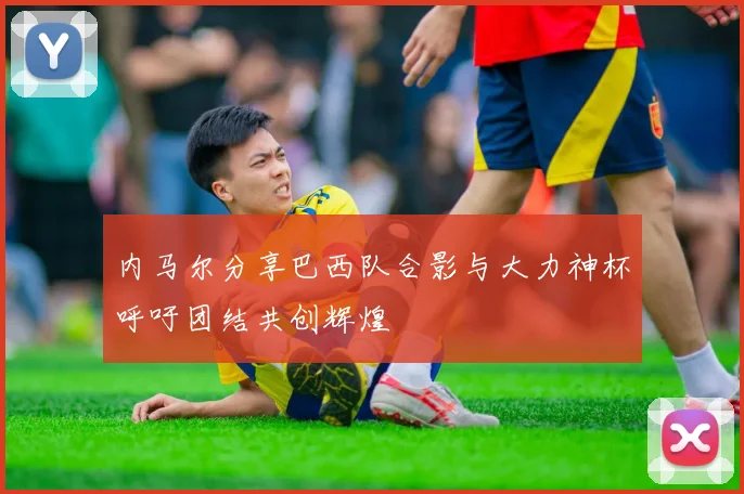 内马尔分享巴西队合影与大力神杯呼吁团结共创辉煌