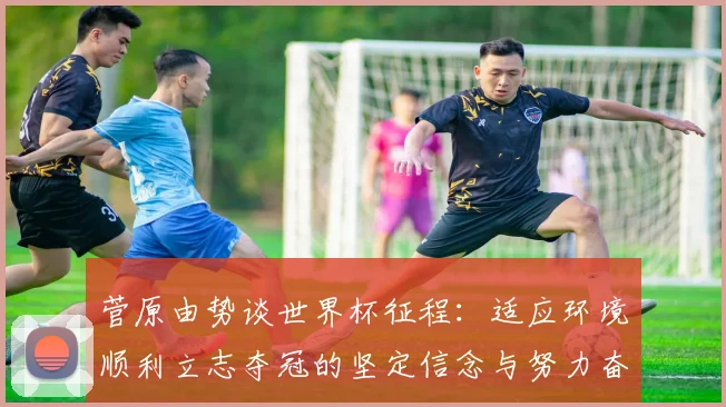 菅原由势谈世界杯征程：适应环境顺利立志夺冠的坚定信念与努力奋斗