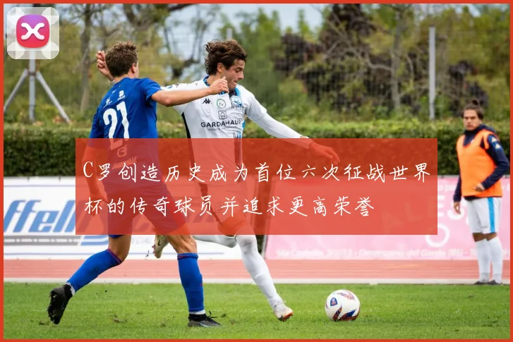 C罗创造历史成为首位六次征战世界杯的传奇球员并追求更高荣誉