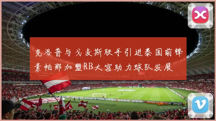 克洛普与戈麦斯联手引进泰国前锋素帕那加盟RB大宫助力球队发展