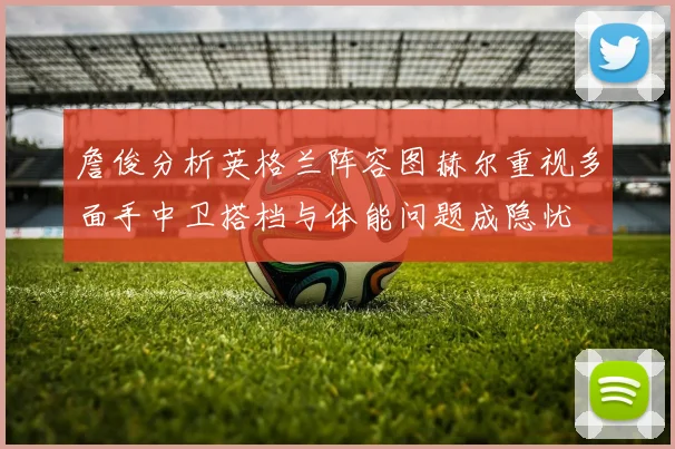 詹俊分析英格兰阵容图赫尔重视多面手中卫搭档与体能问题成隐忧