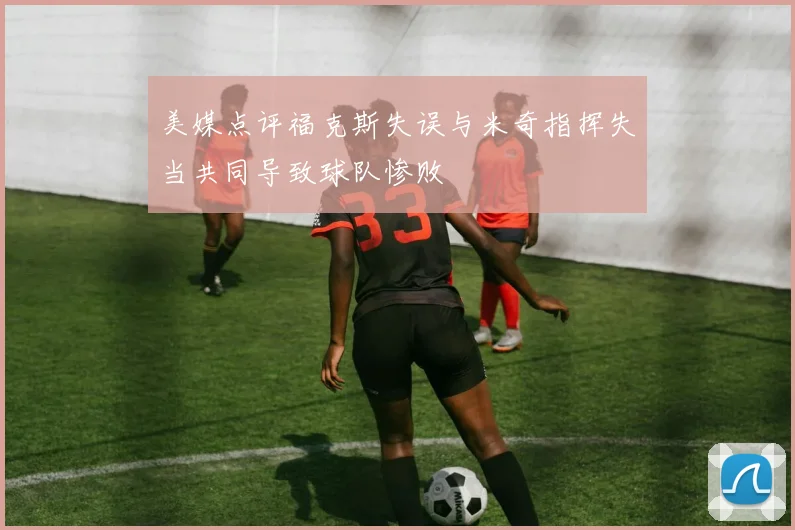 美媒点评福克斯失误与米奇指挥失当共同导致球队惨败